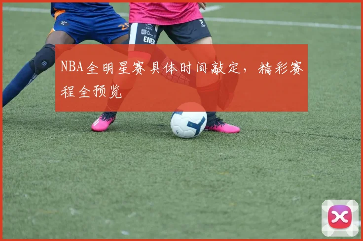 NBA全明星赛具体时间敲定，精彩赛程全预览