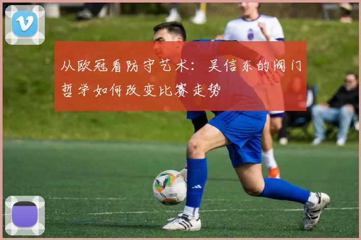 从欧冠看防守艺术：吴信东的阀门哲学如何改变比赛走势