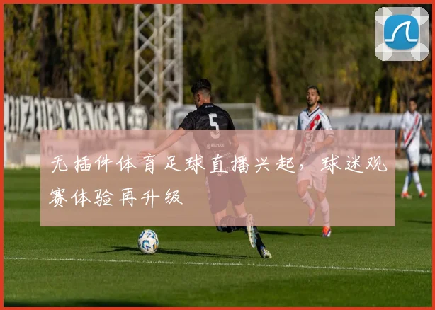 无插件体育足球直播兴起，球迷观赛体验再升级