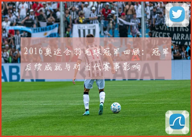 2016奥运会羽毛球冠军回顾：冠军后续成就与对当代赛事影响